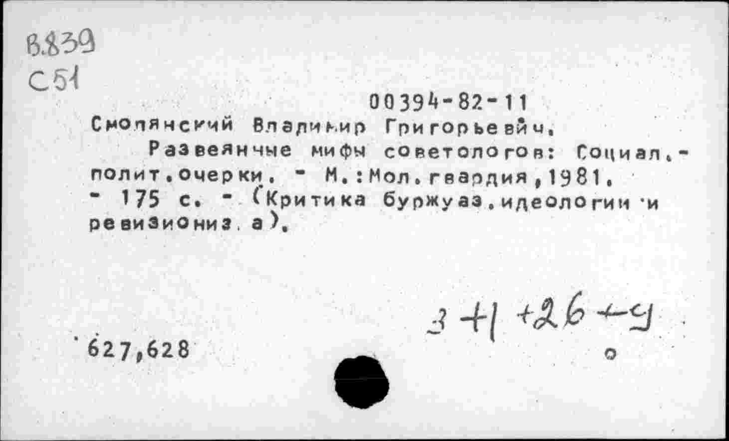 ﻿с {И
ООЗЭ^-82-11
СмОпянскмй Владиь.ир Григорьевич, Развеянные мифы советологов: Социал,-полит.очерки, - М.:Мол.гвардия , 1981, " 175 с. “ (Критика буржуаз. идеологии ’и ре виЗиОниз а ),
'627,628
о